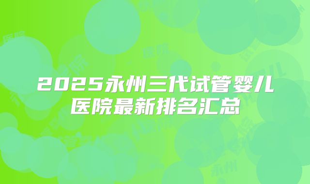 2025永州三代试管婴儿医院最新排名汇总