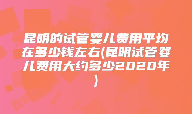昆明的试管婴儿费用平均在多少钱左右(昆明试管婴儿费用大约多少2020年)