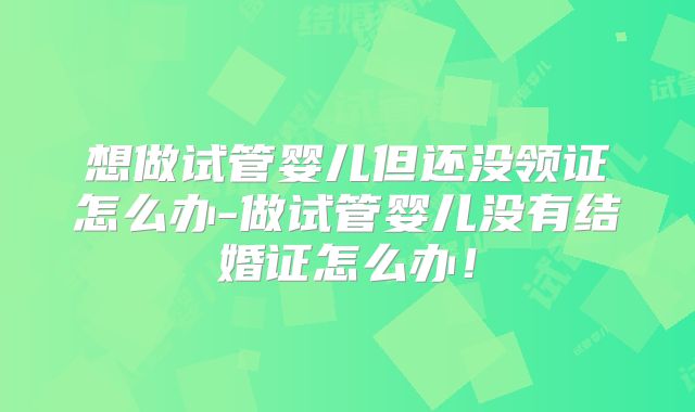 想做试管婴儿但还没领证怎么办-做试管婴儿没有结婚证怎么办！