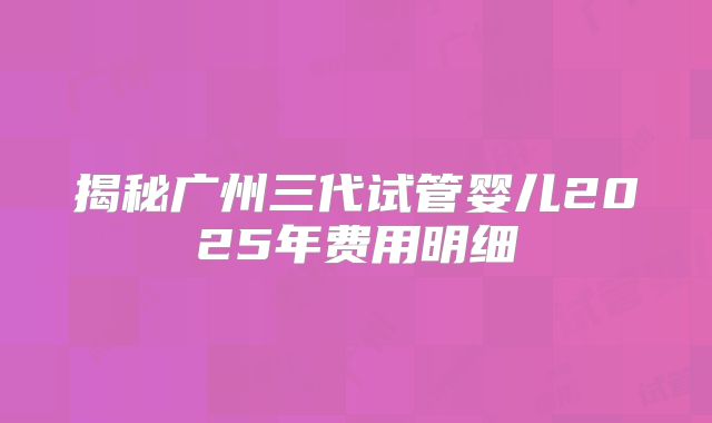 揭秘广州三代试管婴儿2025年费用明细
