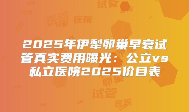 2025年伊犁卵巢早衰试管真实费用曝光：公立vs私立医院2025价目表