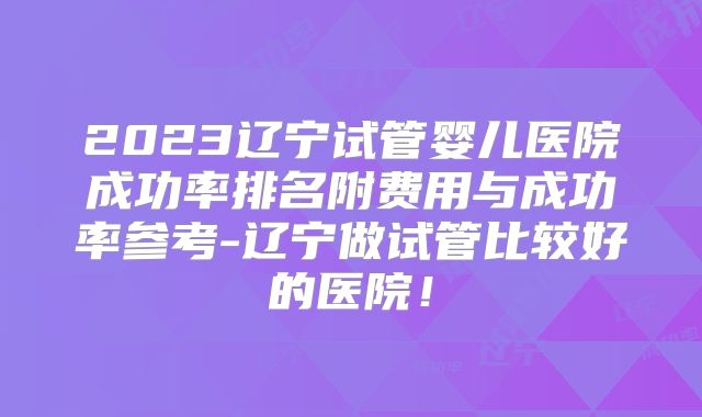 2023辽宁试管婴儿医院成功率排名附费用与成功率参考-辽宁做试管比较好的医院!