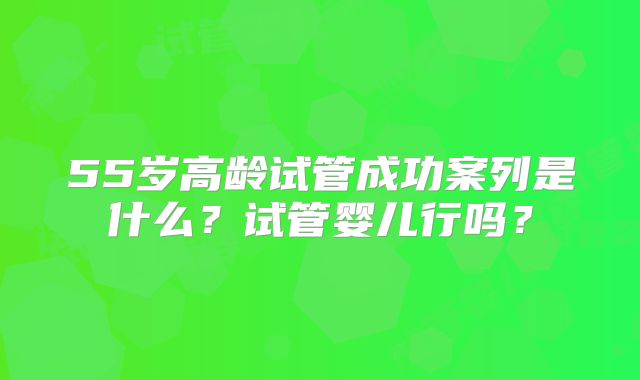 55岁高龄试管成功案列是什么？试管婴儿行吗？