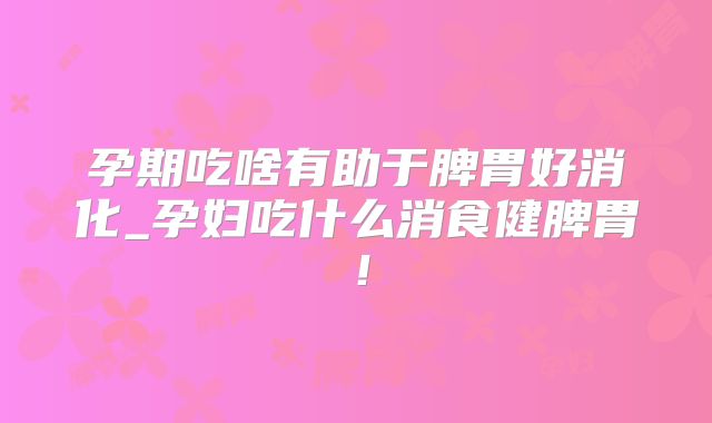 孕期吃啥有助于脾胃好消化_孕妇吃什么消食健脾胃!