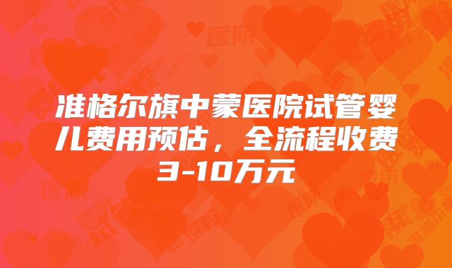 准格尔旗中蒙医院试管婴儿费用预估,全流程收费3-10万元