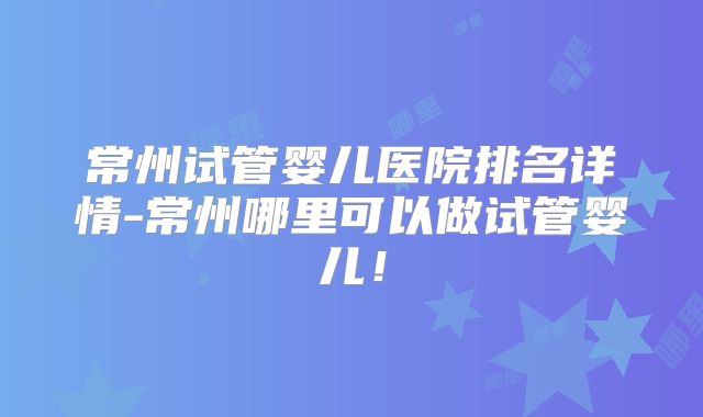 常州试管婴儿医院排名详情-常州哪里可以做试管婴儿!