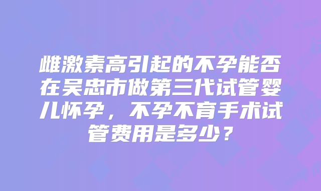 雌激素高引起的不孕能否在吴忠市做第三代试管婴儿怀孕,不孕不育手术试管费用是多少?