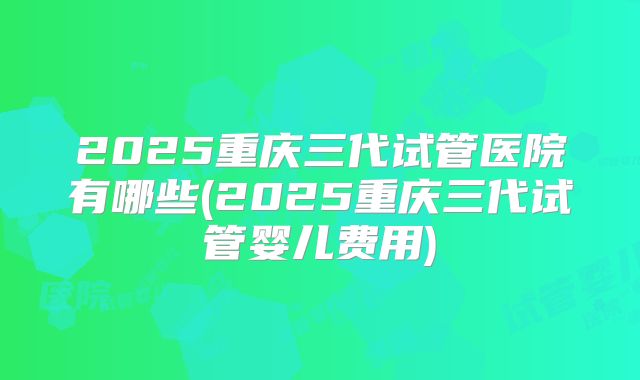 2025重庆三代试管医院有哪些(2025重庆三代试管婴儿费用)