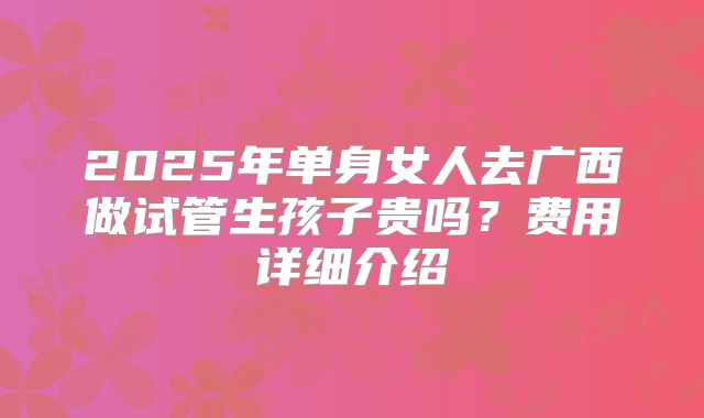 2025年单身女人去广西做试管生孩子贵吗？费用详细介绍