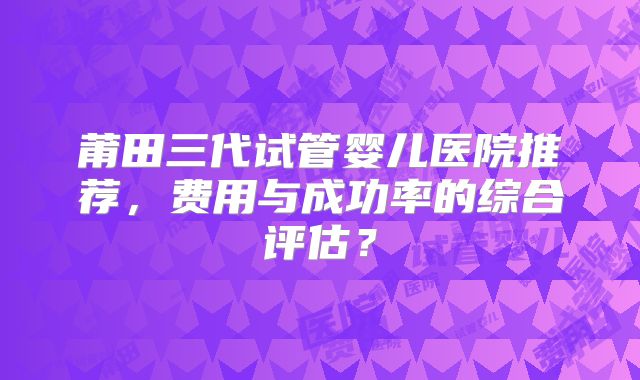 莆田三代试管婴儿医院推荐，费用与成功率的综合评估？