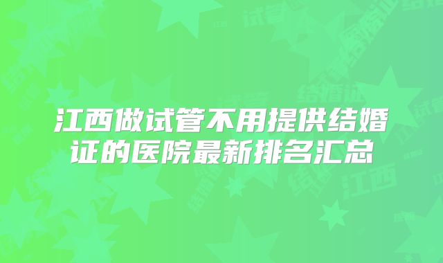 江西做试管不用提供结婚证的医院最新排名汇总