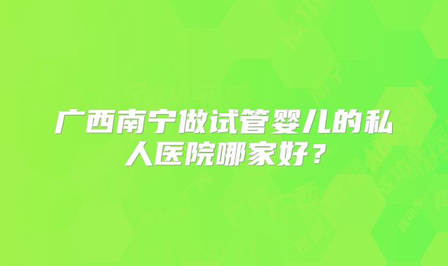广西南宁做试管婴儿的私人医院哪家好？