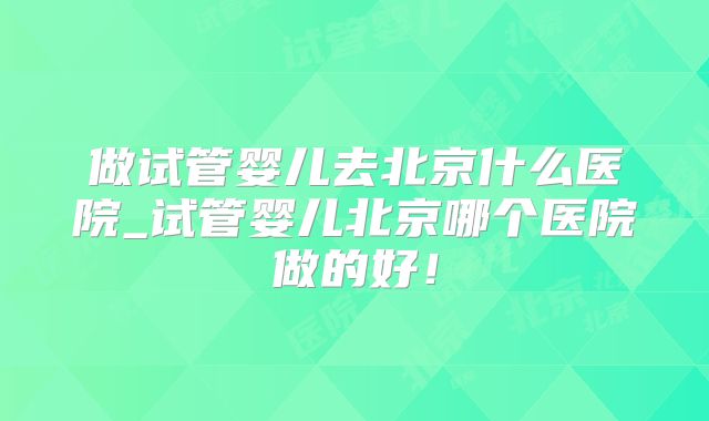 做试管婴儿去北京什么医院_试管婴儿北京哪个医院做的好!