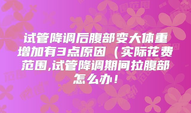 试管降调后腹部变大体重增加有3点原因(实际花费范围,试管降调期间拉腹部怎么办!