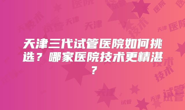 天津三代试管医院如何挑选？哪家医院技术更精湛？