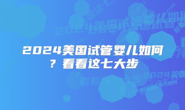 2024美国试管婴儿如何？看看这七大步