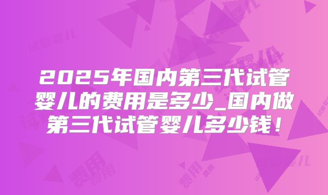 2025年国内第三代试管婴儿的费用是多少_国内做第三代试管婴儿多少钱!