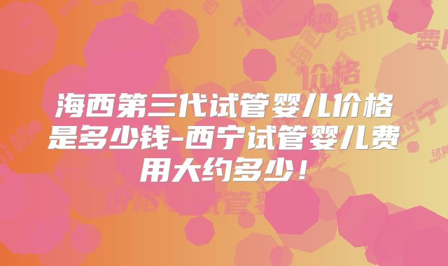 海西第三代试管婴儿价格是多少钱-西宁试管婴儿费用大约多少！