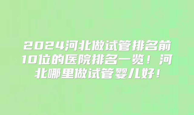 2024河北做试管排名前10位的医院排名一览！河北哪里做试管婴儿好！