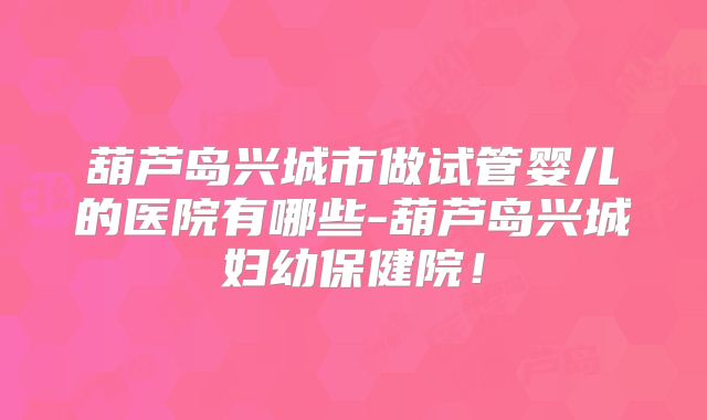 葫芦岛兴城市做试管婴儿的医院有哪些-葫芦岛兴城妇幼保健院！