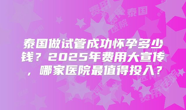 泰国做试管成功怀孕多少钱？2025年费用大宣传，哪家医院最值得投入？