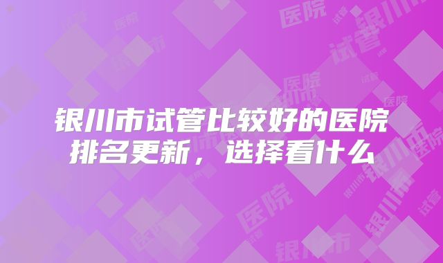 银川市试管比较好的医院排名更新，选择看什么