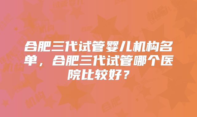 合肥三代试管婴儿机构名单,合肥三代试管哪个医院比较好?