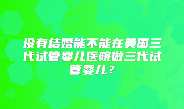 没有结婚能不能在美国三代试管婴儿医院做三代试管婴儿？