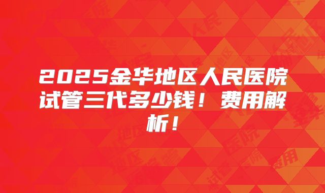 2025金华地区人民医院试管三代多少钱!费用解析!