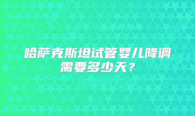哈萨克斯坦试管婴儿降调需要多少天？