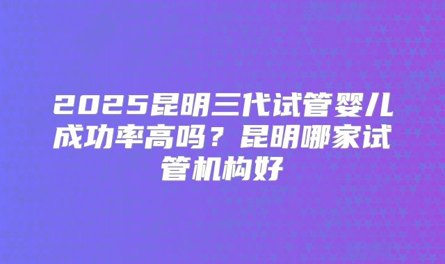 2025昆明三代试管婴儿成功率高吗?昆明哪家试管机构好