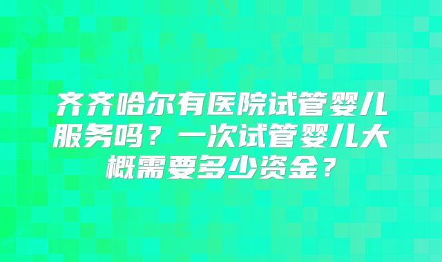 齐齐哈尔有医院试管婴儿服务吗?一次试管婴儿大概需要多少资金?