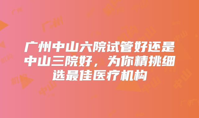 广州中山六院试管好还是中山三院好，为你精挑细选最佳医疗机构