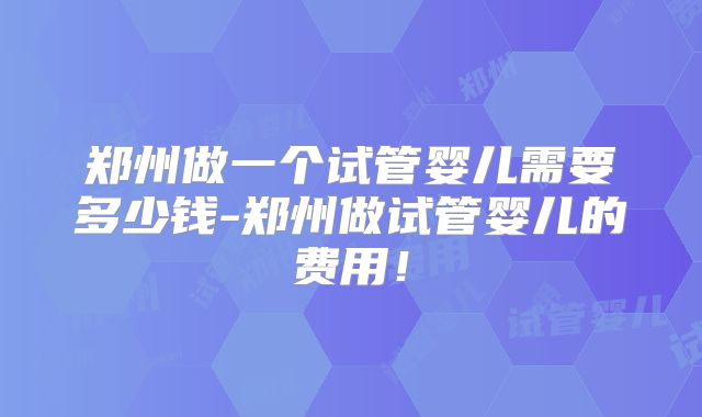 郑州做一个试管婴儿需要多少钱-郑州做试管婴儿的费用!
