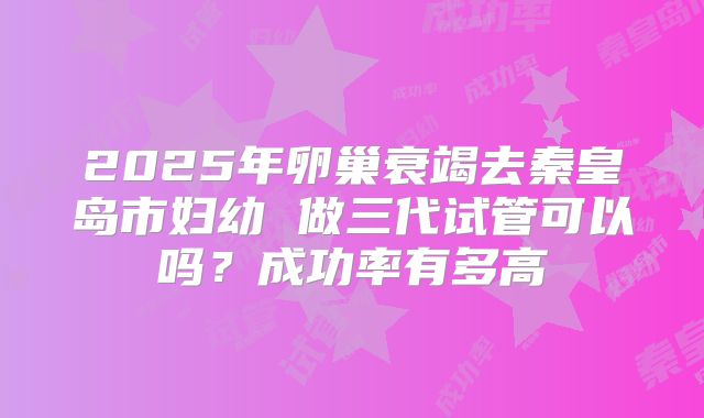 2025年卵巢衰竭去秦皇岛市妇幼 做三代试管可以吗？成功率有多高