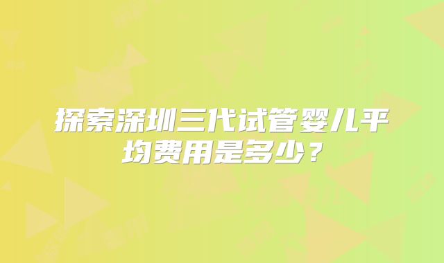 探索深圳三代试管婴儿平均费用是多少?