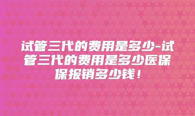 试管三代的费用是多少-试管三代的费用是多少医保保报销多少钱!
