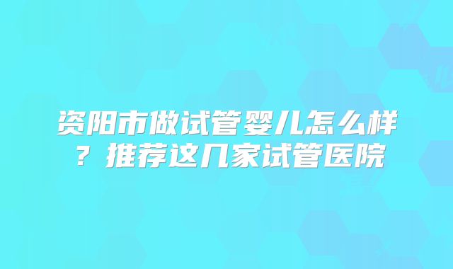 资阳市做试管婴儿怎么样？推荐这几家试管医院