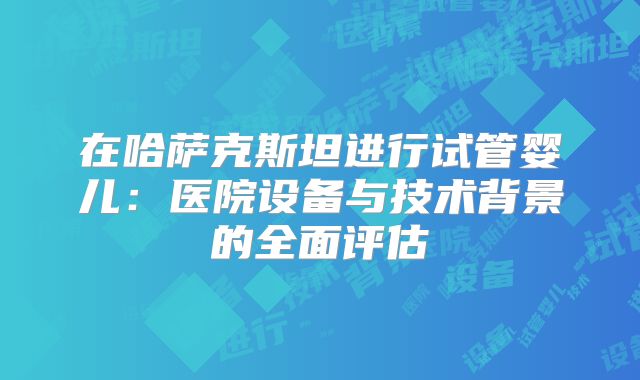 在哈萨克斯坦进行试管婴儿：医院设备与技术背景的全面评估