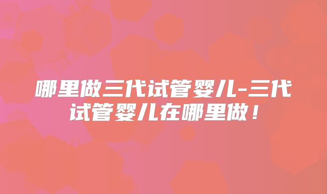 哪里做三代试管婴儿-三代试管婴儿在哪里做！