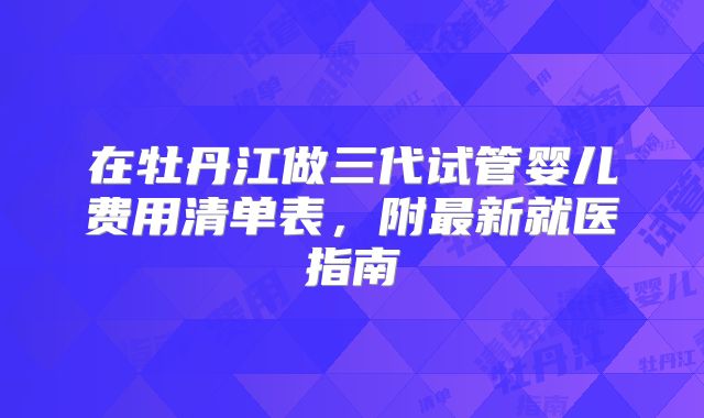 在牡丹江做三代试管婴儿费用清单表，附最新就医指南