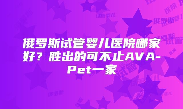 俄罗斯试管婴儿医院哪家好？胜出的可不止AVA-Pet一家