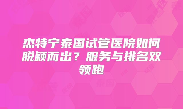 杰特宁泰国试管医院如何脱颖而出?服务与排名双领跑
