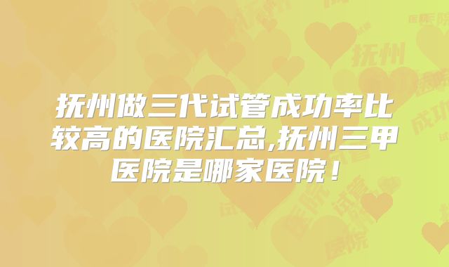 抚州做三代试管成功率比较高的医院汇总,抚州三甲医院是哪家医院！