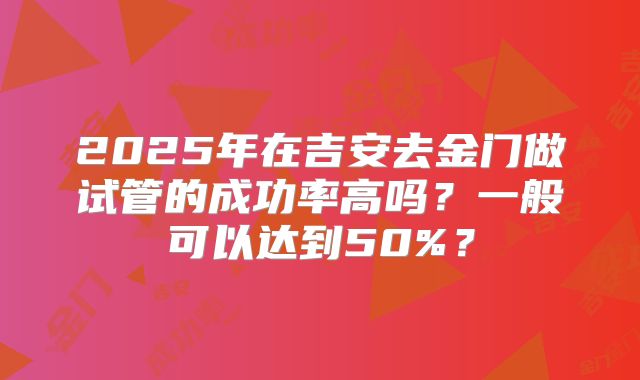 2025年在吉安去金门做试管的成功率高吗？一般可以达到50%？