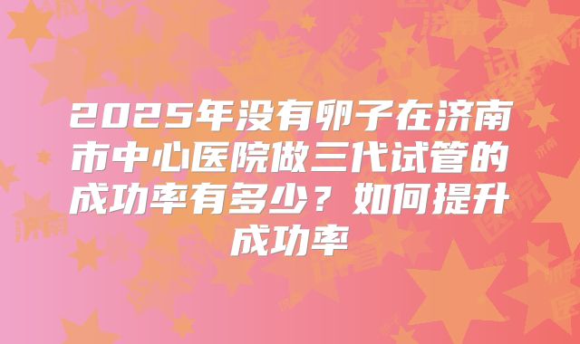 2025年没有卵子在济南市中心医院做三代试管的成功率有多少?如何提升成功率