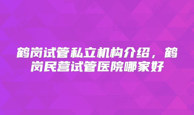 鹤岗试管私立机构介绍，鹤岗民营试管医院哪家好