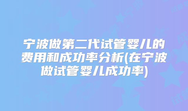 宁波做第二代试管婴儿的费用和成功率分析(在宁波做试管婴儿成功率)