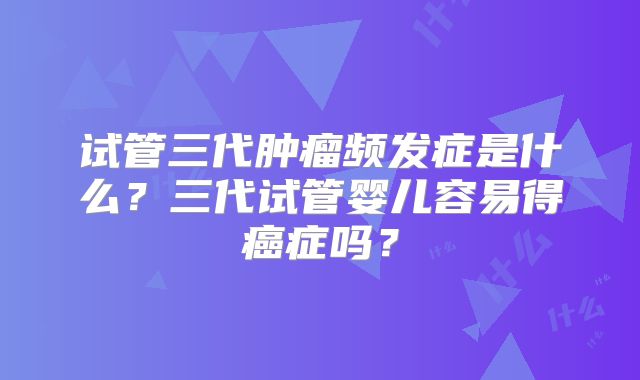 试管三代肿瘤频发症是什么?三代试管婴儿容易得癌症吗?