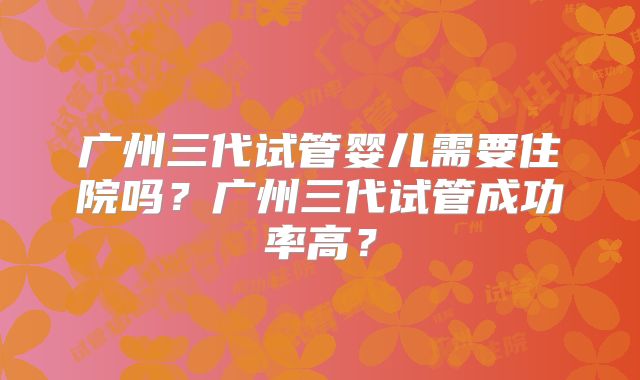 广州三代试管婴儿需要住院吗?广州三代试管成功率高?
